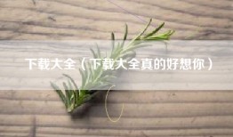 下载大全（下载大全真的好想你）